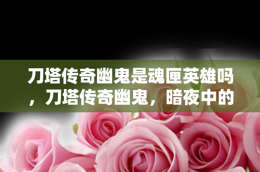 刀塔传奇幽鬼是魂匣英雄吗,刀塔传奇幽鬼,暗夜中的幽灵,战场上的刺客 刀塔传奇幽鬼是魂匣英雄吗,刀塔传奇幽鬼,暗夜中的幽灵,战场上的刺客
