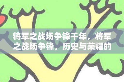 将军之战场争锋千年,将军之战场争锋,历史与荣耀的交织 将军之战场争锋千年,将军之战场争锋,历史与荣耀的交织