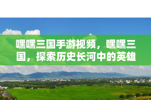 嘿嘿三国手游视频，嘿嘿三国，探索历史长河中的英雄与智慧