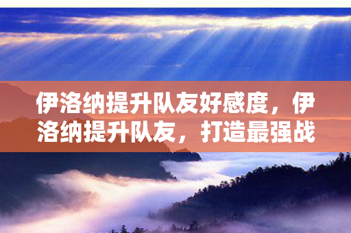 伊洛纳提升队友好感度,伊洛纳提升队友,打造最强战斗团队 伊洛纳提升队友好感度,伊洛纳提升队友,打造最强战斗团队