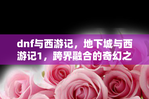 dnf与西游记，地下城与西游记1，跨界融合的奇幻之旅