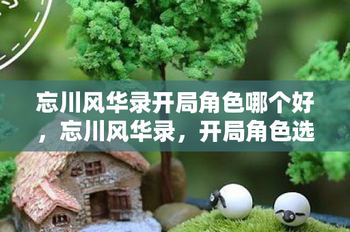 忘川风华录开局角色哪个好,忘川风华录,开局角色选择的艺术 忘川风华录开局角色哪个好,忘川风华录,开局角色选择的艺术