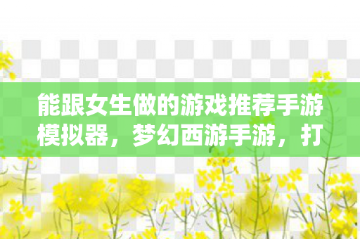 能跟女生做的游戏推荐手游模拟器,梦幻西游手游,打造女性专属的仙侠世界 能跟女生做的游戏推荐手游模拟器,梦幻西游手游,打造女性专属的仙侠世界