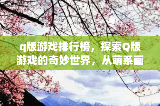 q版游戏排行榜，探索Q版游戏的奇妙世界，从萌系画风到趣味玩法