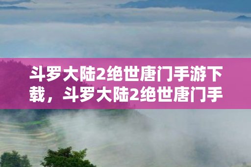 斗罗大陆2绝世唐门手游下载,斗罗大陆2绝世唐门手游,沉浸式体验,带你走进奇幻斗罗世界 斗罗大陆2绝世唐门手游下载,斗罗大陆2绝世唐门手游,沉浸式体验,带你走进奇幻斗罗世界