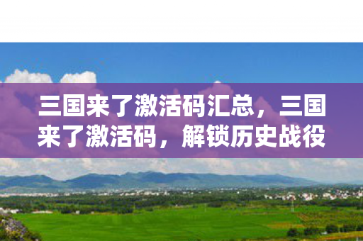 三国来了激活码汇总，三国来了激活码，解锁历史战役的密钥