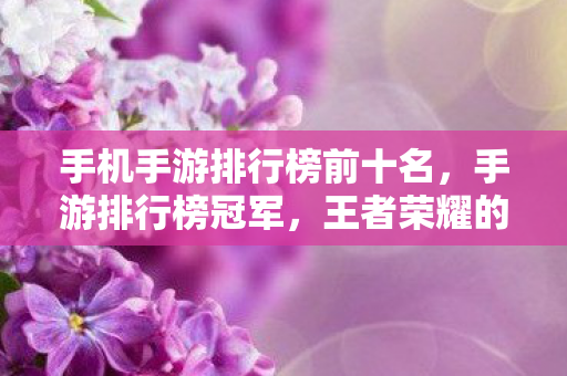 手机手游排行榜前十名，手游排行榜冠军，王者荣耀的辉煌与魅力