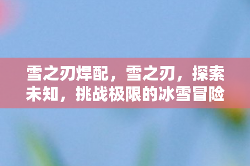 雪之刃焊配，雪之刃，探索未知，挑战极限的冰雪冒险