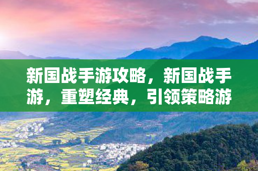 新国战手游攻略，新国战手游，重塑经典，引领策略游戏新风尚