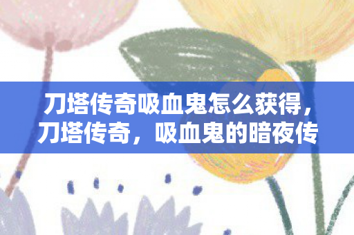 刀塔传奇吸血鬼怎么获得，刀塔传奇，吸血鬼的暗夜传说