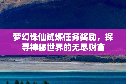 梦幻诛仙试炼任务奖励,探寻神秘世界的无尽财富 梦幻诛仙试炼任务奖励,探寻神秘世界的无尽财富