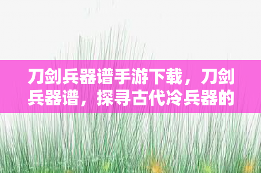 刀剑兵器谱手游下载，刀剑兵器谱，探寻古代冷兵器的辉煌历史