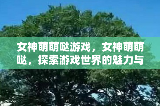 女神萌萌哒游戏，女神萌萌哒，探索游戏世界的魅力与乐趣