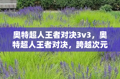 奥特超人王者对决3v3，奥特超人王者对决，跨越次元的战斗盛宴