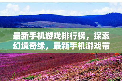 最新手机游戏排行榜,探索幻境奇缘,最新手机游戏带来的奇幻冒险 最新手机游戏排行榜,探索幻境奇缘,最新手机游戏带来的奇幻冒险