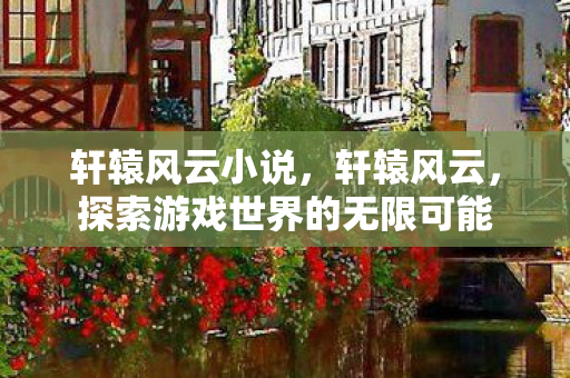轩辕风云小说,轩辕风云,探索游戏世界的无限可能 轩辕风云小说,轩辕风云,探索游戏世界的无限可能