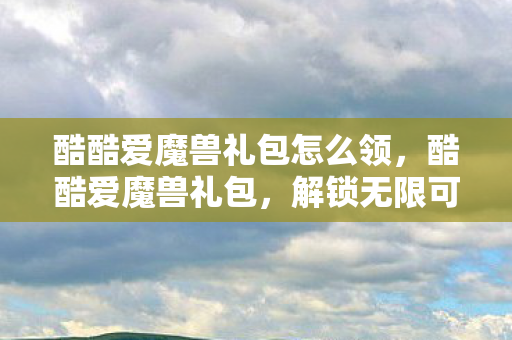 酷酷爱魔兽礼包怎么领,酷酷爱魔兽礼包,解锁无限可能的魔兽之旅 酷酷爱魔兽礼包怎么领,酷酷爱魔兽礼包,解锁无限可能的魔兽之旅