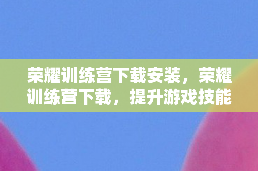 荣耀训练营下载安装,荣耀训练营下载,提升游戏技能,畅享荣耀之旅 荣耀训练营下载安装,荣耀训练营下载,提升游戏技能,畅享荣耀之旅
