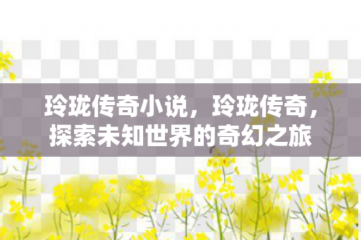 玲珑传奇小说,玲珑传奇,探索未知世界的奇幻之旅 玲珑传奇小说,玲珑传奇,探索未知世界的奇幻之旅