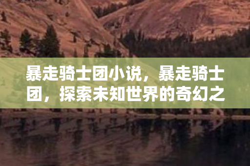 暴走骑士团小说,暴走骑士团,探索未知世界的奇幻之旅 暴走骑士团小说,暴走骑士团,探索未知世界的奇幻之旅