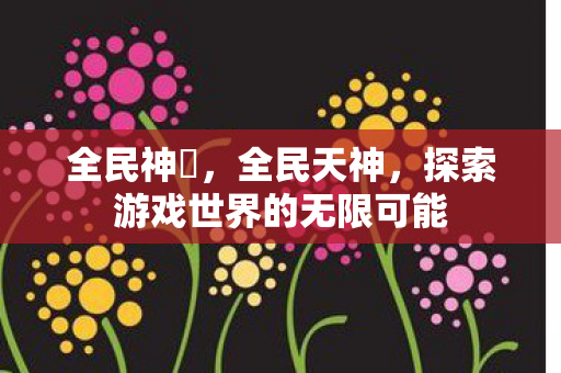 全民神袛,全民天神,探索游戏世界的无限可能 全民神袛,全民天神,探索游戏世界的无限可能