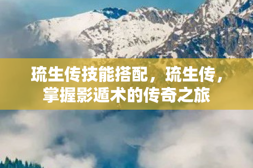 琉生传技能搭配,琉生传,掌握影遁术的传奇之旅 琉生传技能搭配,琉生传,掌握影遁术的传奇之旅