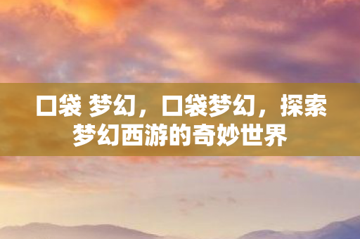 口袋 梦幻,口袋梦幻,探索梦幻西游的奇妙世界 口袋 梦幻,口袋梦幻,探索梦幻西游的奇妙世界