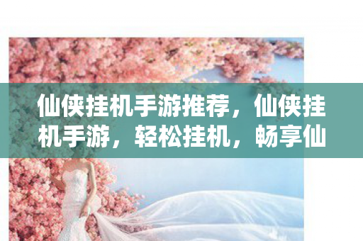 仙侠挂机手游推荐，仙侠挂机手游，轻松挂机，畅享仙侠世界