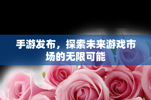 手游发布,探索未来游戏市场的无限可能 手游发布,探索未来游戏市场的无限可能
