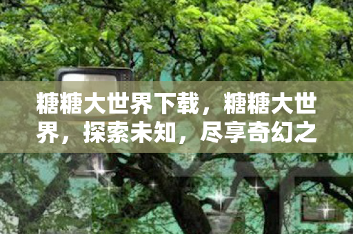 糖糖大世界下载，糖糖大世界，探索未知，尽享奇幻之旅