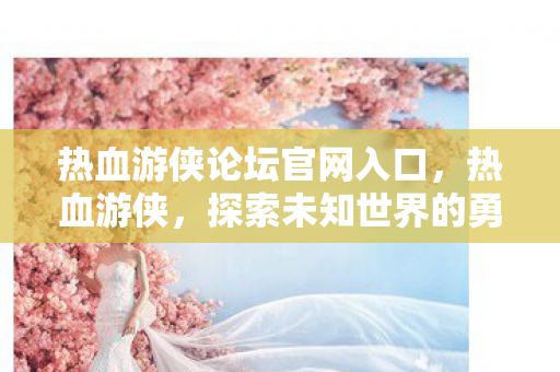 热血游侠论坛官网入口,热血游侠,探索未知世界的勇者之旅 热血游侠论坛官网入口,热血游侠,探索未知世界的勇者之旅