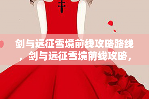 剑与远征雪境前线攻略路线，剑与远征雪境前线攻略，打造高效战斗阵容，征服雪境挑战