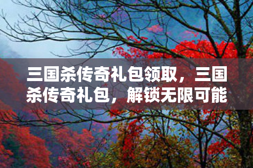 三国杀传奇礼包领取,三国杀传奇礼包,解锁无限可能的策略盛宴 三国杀传奇礼包领取,三国杀传奇礼包,解锁无限可能的策略盛宴