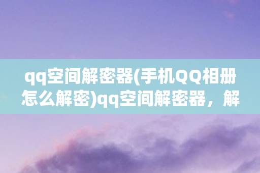 qq空间解密器(手机QQ相册怎么解密)qq空间解密器,解锁私密空间的神秘工具 qq空间解密器(手机QQ相册怎么解密)qq空间解密器,解锁私密空间的神秘工具