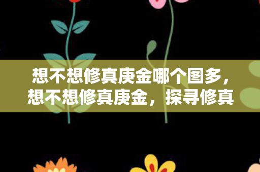 想不想修真庚金哪个图多,想不想修真庚金,探寻修真世界的奥秘 想不想修真庚金哪个图多,想不想修真庚金,探寻修真世界的奥秘