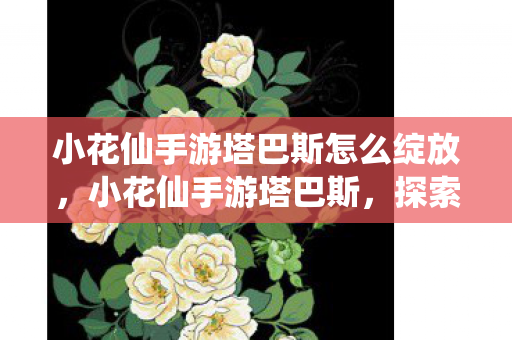 小花仙手游塔巴斯怎么绽放，小花仙手游塔巴斯，探索神秘世界的奇妙之旅
