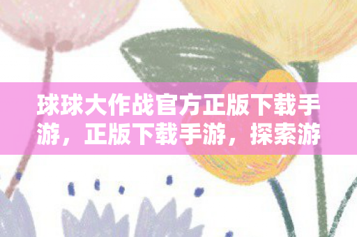 球球大作战官方正版下载手游,正版下载手游,探索游戏世界的无限可能 球球大作战官方正版下载手游,正版下载手游,探索游戏世界的无限可能