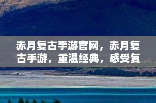 赤月复古手游官网，赤月复古手游，重温经典，感受复古魅力