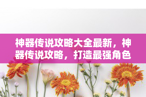 神器传说攻略大全最新，神器传说攻略，打造最强角色的秘密