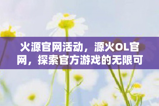 火源官网活动，源火OL官网，探索官方游戏的无限可能