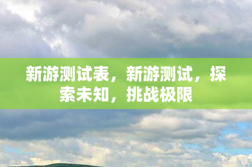 新游测试表,新游测试,探索未知,挑战极限 新游测试表,新游测试,探索未知,挑战极限