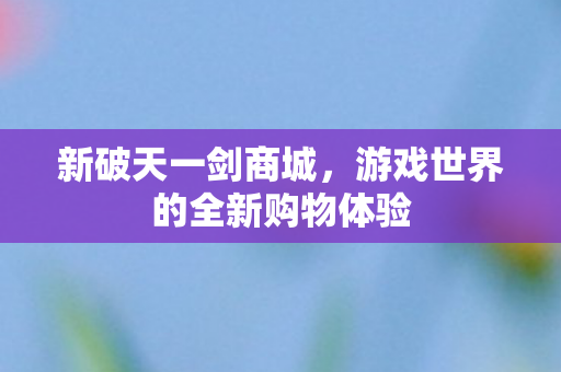新破天一剑商城,游戏世界的全新购物体验 新破天一剑商城,游戏世界的全新购物体验