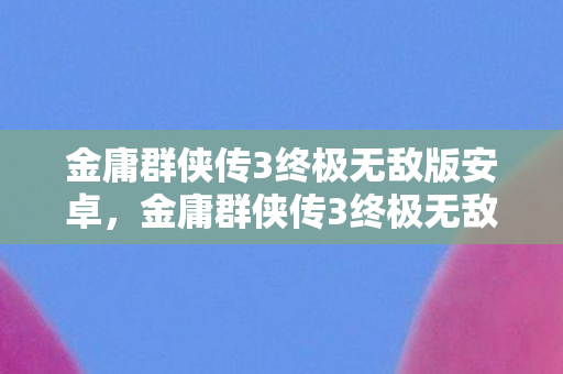 金庸群侠传3终极无敌版安卓，金庸群侠传3终极无敌版，重温经典，再战江湖
