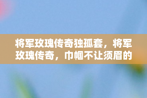 将军玫瑰传奇独孤套，将军玫瑰传奇，巾帼不让须眉的传奇故事
