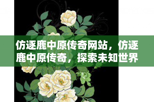 仿逐鹿中原传奇网站,仿逐鹿中原传奇,探索未知世界的奇幻之旅 仿逐鹿中原传奇网站,仿逐鹿中原传奇,探索未知世界的奇幻之旅