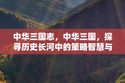 中华三国志,中华三国,探寻历史长河中的策略智慧与英雄豪情 中华三国志,中华三国,探寻历史长河中的策略智慧与英雄豪情