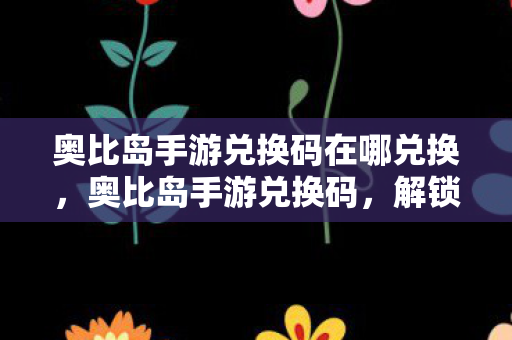 奥比岛手游兑换码在哪兑换,奥比岛手游兑换码,解锁专属福利,畅游梦幻小岛 奥比岛手游兑换码在哪兑换,奥比岛手游兑换码,解锁专属福利,畅游梦幻小岛