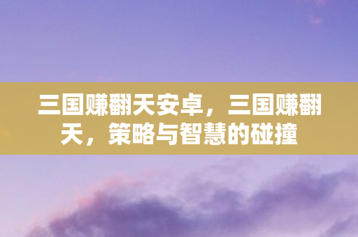 三国赚翻天安卓,三国赚翻天,策略与智慧的碰撞 三国赚翻天安卓,三国赚翻天,策略与智慧的碰撞