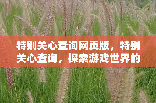 特别关心查询网页版,特别关心查询,探索游戏世界的多元体验与社区互动 特别关心查询网页版,特别关心查询,探索游戏世界的多元体验与社区互动