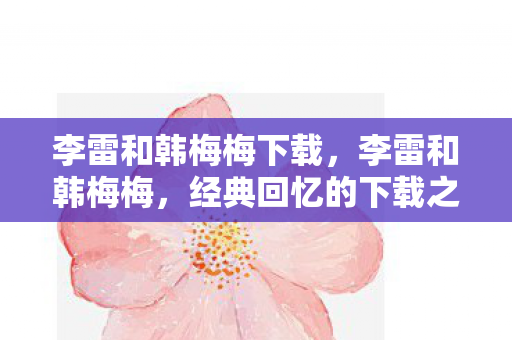 李雷和韩梅梅下载,李雷和韩梅梅,经典回忆的下载之旅 李雷和韩梅梅下载,李雷和韩梅梅,经典回忆的下载之旅